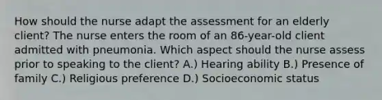 How should the nurse adapt the assessment for an elderly client? The nurse enters the room of an 86-year-old client admitted with pneumonia. Which aspect should the nurse assess prior to speaking to the client? A.) Hearing ability B.) Presence of family C.) Religious preference D.) Socioeconomic status