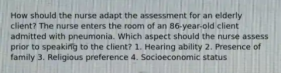 How should the nurse adapt the assessment for an elderly client? The nurse enters the room of an 86-year-old client admitted with pneumonia. Which aspect should the nurse assess prior to speaking to the client? 1. Hearing ability 2. Presence of family 3. Religious preference 4. Socioeconomic status