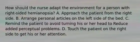 How should the nurse adapt the environment for a person with right-sided hemianopsia? A. Approach the patient from the right side. B. Arrange personal articles on the left side of the bed. C. Remind the patient to avoid turning his or her head to Reduce added perceptual problems. D. Touch the patient on the right side to get his or her attention.