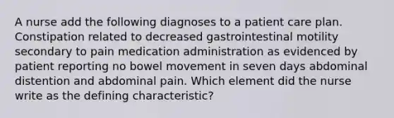 A nurse add the following diagnoses to a patient care plan. Constipation related to decreased gastrointestinal motility secondary to pain medication administration as evidenced by patient reporting no bowel movement in seven days abdominal distention and abdominal pain. Which element did the nurse write as the defining characteristic?