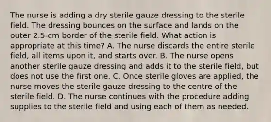 The nurse is adding a dry sterile gauze dressing to the sterile field. The dressing bounces on the surface and lands on the outer 2.5-cm border of the sterile field. What action is appropriate at this time? A. The nurse discards the entire sterile field, all items upon it, and starts over. B. The nurse opens another sterile gauze dressing and adds it to the sterile field, but does not use the first one. C. Once sterile gloves are applied, the nurse moves the sterile gauze dressing to the centre of the sterile field. D. The nurse continues with the procedure adding supplies to the sterile field and using each of them as needed.