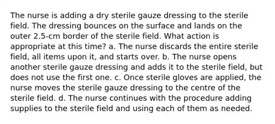 The nurse is adding a dry sterile gauze dressing to the sterile field. The dressing bounces on the surface and lands on the outer 2.5-cm border of the sterile field. What action is appropriate at this time? a. The nurse discards the entire sterile field, all items upon it, and starts over. b. The nurse opens another sterile gauze dressing and adds it to the sterile field, but does not use the first one. c. Once sterile gloves are applied, the nurse moves the sterile gauze dressing to the centre of the sterile field. d. The nurse continues with the procedure adding supplies to the sterile field and using each of them as needed.