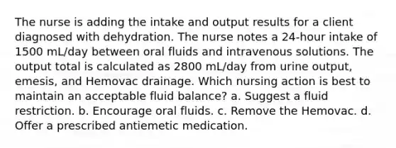 The nurse is adding the intake and output results for a client diagnosed with dehydration. The nurse notes a 24-hour intake of 1500 mL/day between oral fluids and intravenous solutions. The output total is calculated as 2800 mL/day from urine output, emesis, and Hemovac drainage. Which nursing action is best to maintain an acceptable fluid balance? a. Suggest a fluid restriction. b. Encourage oral fluids. c. Remove the Hemovac. d. Offer a prescribed antiemetic medication.