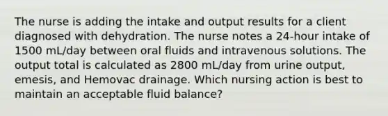 The nurse is adding the intake and output results for a client diagnosed with dehydration. The nurse notes a 24-hour intake of 1500 mL/day between oral fluids and intravenous solutions. The output total is calculated as 2800 mL/day from urine output, emesis, and Hemovac drainage. Which nursing action is best to maintain an acceptable fluid balance?