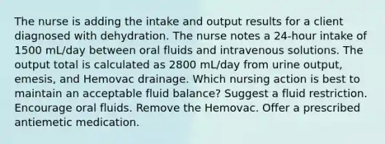 The nurse is adding the intake and output results for a client diagnosed with dehydration. The nurse notes a 24-hour intake of 1500 mL/day between oral fluids and intravenous solutions. The output total is calculated as 2800 mL/day from urine output, emesis, and Hemovac drainage. Which nursing action is best to maintain an acceptable fluid balance? Suggest a fluid restriction. Encourage oral fluids. Remove the Hemovac. Offer a prescribed antiemetic medication.