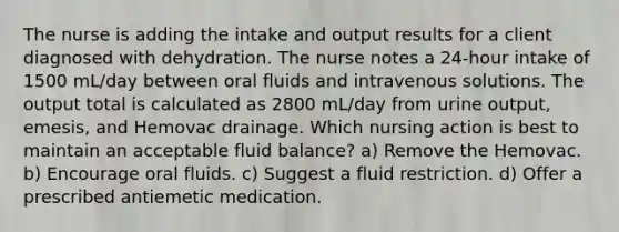 The nurse is adding the intake and output results for a client diagnosed with dehydration. The nurse notes a 24-hour intake of 1500 mL/day between oral fluids and intravenous solutions. The output total is calculated as 2800 mL/day from urine output, emesis, and Hemovac drainage. Which nursing action is best to maintain an acceptable fluid balance? a) Remove the Hemovac. b) Encourage oral fluids. c) Suggest a fluid restriction. d) Offer a prescribed antiemetic medication.