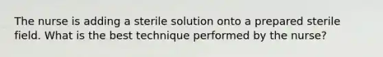 The nurse is adding a sterile solution onto a prepared sterile field. What is the best technique performed by the nurse?