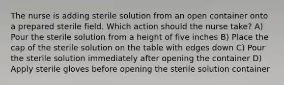 The nurse is adding sterile solution from an open container onto a prepared sterile field. Which action should the nurse take? A) Pour the sterile solution from a height of five inches B) Place the cap of the sterile solution on the table with edges down C) Pour the sterile solution immediately after opening the container D) Apply sterile gloves before opening the sterile solution container