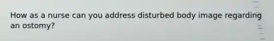 How as a nurse can you address disturbed body image regarding an ostomy?