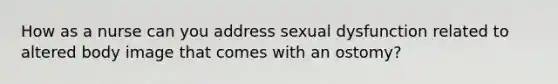 How as a nurse can you address sexual dysfunction related to altered body image that comes with an ostomy?