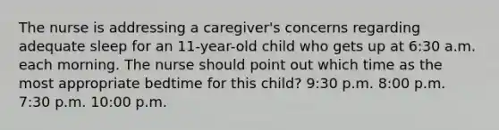 The nurse is addressing a caregiver's concerns regarding adequate sleep for an 11-year-old child who gets up at 6:30 a.m. each morning. The nurse should point out which time as the most appropriate bedtime for this child? 9:30 p.m. 8:00 p.m. 7:30 p.m. 10:00 p.m.