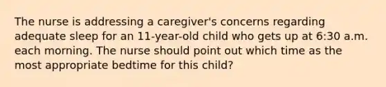 The nurse is addressing a caregiver's concerns regarding adequate sleep for an 11-year-old child who gets up at 6:30 a.m. each morning. The nurse should point out which time as the most appropriate bedtime for this child?