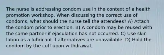 The nurse is addressing condom use in the context of a health promotion workshop. When discussing the correct use of condoms, what should the nurse tell the attendees? A) Attach the condom prior to erection. B) A condom may be reused with the same partner if ejaculation has not occurred. C) Use skin lotion as a lubricant if alternatives are unavailable. D) Hold the condom by the cuff upon withdrawal.