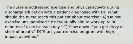 The nurse is addressing exercise and physical activity during discharge education with a patient diagnosed with HF. What should the nurse teach this patient about exercise? A)"Do not exercise unsupervised." B)"Eventually aim to work up to 30 minutes of exercise each day." C)"Slow down if you get dizzy or short of breath." D)"Start your exercise program with high-impact activities."