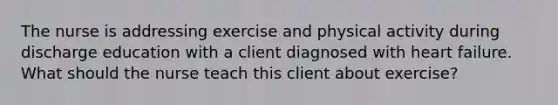 The nurse is addressing exercise and physical activity during discharge education with a client diagnosed with heart failure. What should the nurse teach this client about exercise?