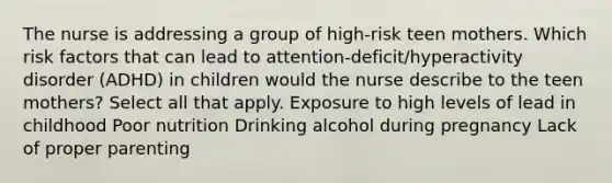 The nurse is addressing a group of​ high-risk teen mothers. Which risk factors that can lead to​ attention-deficit/hyperactivity disorder​ (ADHD) in children would the nurse describe to the teen​ mothers? Select all that apply. Exposure to high levels of lead in childhood Poor nutrition Drinking alcohol during pregnancy Lack of proper parenting