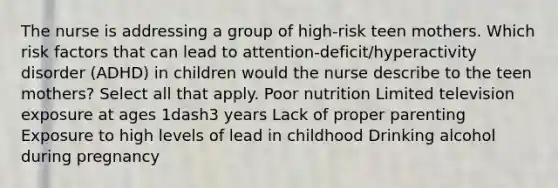 The nurse is addressing a group of​ high-risk teen mothers. Which risk factors that can lead to​ attention-deficit/hyperactivity disorder​ (ADHD) in children would the nurse describe to the teen​ mothers? Select all that apply. Poor nutrition Limited television exposure at ages 1dash3 years Lack of proper parenting Exposure to high levels of lead in childhood Drinking alcohol during pregnancy