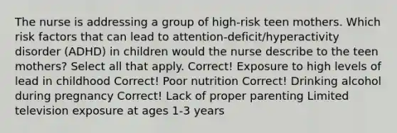 The nurse is addressing a group of​ high-risk teen mothers. Which risk factors that can lead to​ attention-deficit/hyperactivity disorder​ (ADHD) in children would the nurse describe to the teen​ mothers? Select all that apply. Correct! Exposure to high levels of lead in childhood Correct! Poor nutrition Correct! Drinking alcohol during pregnancy Correct! Lack of proper parenting Limited television exposure at ages 1-3 years