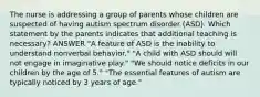 The nurse is addressing a group of parents whose children are suspected of having autism spectrum disorder (ASD). Which statement by the parents indicates that additional teaching is necessary? ANSWER "A feature of ASD is the inability to understand nonverbal behavior." "A child with ASD should will not engage in imaginative play." "We should notice deficits in our children by the age of 5." "The essential features of autism are typically noticed by 3 years of age."