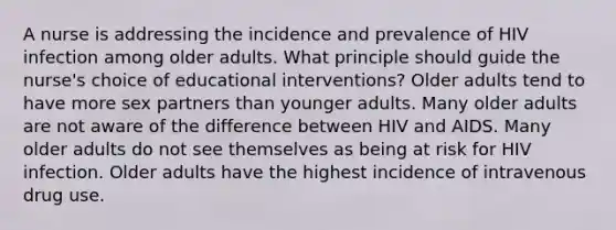 A nurse is addressing the incidence and prevalence of HIV infection among older adults. What principle should guide the nurse's choice of educational interventions? Older adults tend to have more sex partners than younger adults. Many older adults are not aware of the difference between HIV and AIDS. Many older adults do not see themselves as being at risk for HIV infection. Older adults have the highest incidence of intravenous drug use.