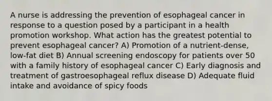 A nurse is addressing the prevention of esophageal cancer in response to a question posed by a participant in a health promotion workshop. What action has the greatest potential to prevent esophageal cancer? A) Promotion of a nutrient-dense, low-fat diet B) Annual screening endoscopy for patients over 50 with a family history of esophageal cancer C) Early diagnosis and treatment of gastroesophageal reflux disease D) Adequate fluid intake and avoidance of spicy foods