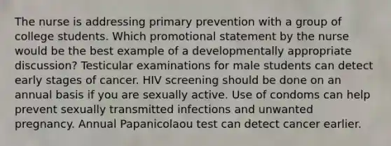 The nurse is addressing primary prevention with a group of college students. Which promotional statement by the nurse would be the best example of a developmentally appropriate discussion? Testicular examinations for male students can detect early stages of cancer. HIV screening should be done on an annual basis if you are sexually active. Use of condoms can help prevent sexually transmitted infections and unwanted pregnancy. Annual Papanicolaou test can detect cancer earlier.