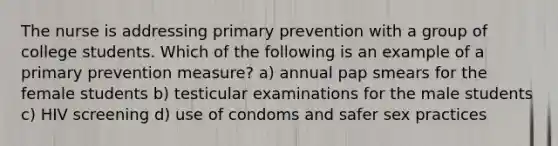 The nurse is addressing primary prevention with a group of college students. Which of the following is an example of a primary prevention measure? a) annual pap smears for the female students b) testicular examinations for the male students c) HIV screening d) use of condoms and safer sex practices