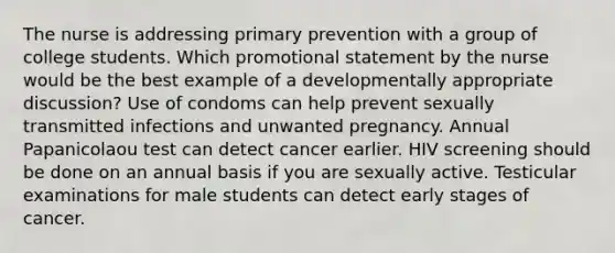 The nurse is addressing primary prevention with a group of college students. Which promotional statement by the nurse would be the best example of a developmentally appropriate discussion? Use of condoms can help prevent sexually transmitted infections and unwanted pregnancy. Annual Papanicolaou test can detect cancer earlier. HIV screening should be done on an annual basis if you are sexually active. Testicular examinations for male students can detect early stages of cancer.