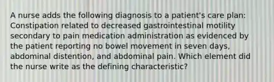 A nurse adds the following diagnosis to a patient's care plan: Constipation related to decreased gastrointestinal motility secondary to pain medication administration as evidenced by the patient reporting no bowel movement in seven days, abdominal distention, and abdominal pain. Which element did the nurse write as the defining characteristic?