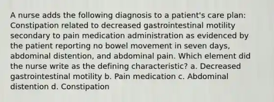 A nurse adds the following diagnosis to a patient's care plan: Constipation related to decreased gastrointestinal motility secondary to pain medication administration as evidenced by the patient reporting no bowel movement in seven days, abdominal distention, and abdominal pain. Which element did the nurse write as the defining characteristic? a. Decreased gastrointestinal motility b. Pain medication c. Abdominal distention d. Constipation