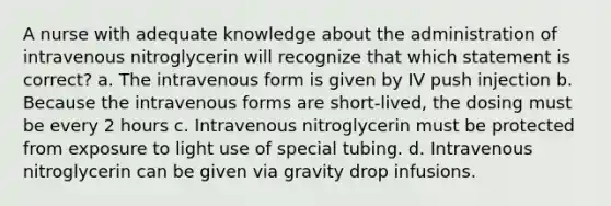 A nurse with adequate knowledge about the administration of intravenous nitroglycerin will recognize that which statement is correct? a. The intravenous form is given by IV push injection b. Because the intravenous forms are short-lived, the dosing must be every 2 hours c. Intravenous nitroglycerin must be protected from exposure to light use of special tubing. d. Intravenous nitroglycerin can be given via gravity drop infusions.