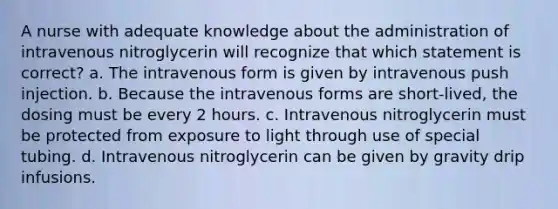 A nurse with adequate knowledge about the administration of intravenous nitroglycerin will recognize that which statement is correct? a. The intravenous form is given by intravenous push injection. b. Because the intravenous forms are short-lived, the dosing must be every 2 hours. c. Intravenous nitroglycerin must be protected from exposure to light through use of special tubing. d. Intravenous nitroglycerin can be given by gravity drip infusions.