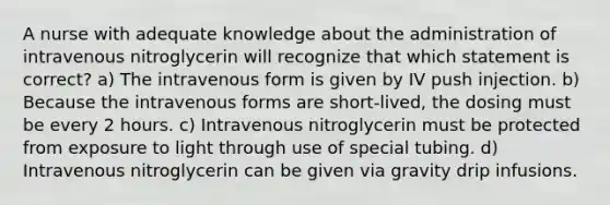 A nurse with adequate knowledge about the administration of intravenous nitroglycerin will recognize that which statement is correct? a) The intravenous form is given by IV push injection. b) Because the intravenous forms are short-lived, the dosing must be every 2 hours. c) Intravenous nitroglycerin must be protected from exposure to light through use of special tubing. d) Intravenous nitroglycerin can be given via gravity drip infusions.