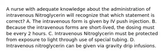 A nurse with adequate knowledge about the administration of intravenous Nitroglycerin will recognize that which statement is correct? A. The intravenous form is given by IV push injection. B. Because the intravenous forms are short-lived, the dosing must be every 2 hours. C. Intravenous Nitroglycerin must be protected from exposure to light through use of special tubing. D. Intravenous nitroglycerin can be given via gravity drip infusions.