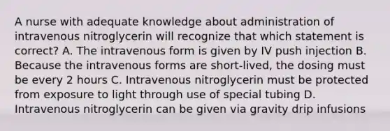 A nurse with adequate knowledge about administration of intravenous nitroglycerin will recognize that which statement is correct? A. The intravenous form is given by IV push injection B. Because the intravenous forms are short-lived, the dosing must be every 2 hours C. Intravenous nitroglycerin must be protected from exposure to light through use of special tubing D. Intravenous nitroglycerin can be given via gravity drip infusions