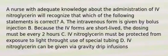 A nurse with adequate knowledge about the administration of IV nitroglycerin will recognize that which of the following statements is correct? A. The intravenous form is given by bolus injection B. Because the IV forms are short-lived, the dosing must be every 2 hours C. IV nitroglycerin must be protected from exposure to light throught use of special tubing D. IV nitroglycerin can be given via gravity drip infusions