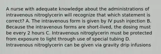 A nurse with adequate knowledge about the administrations of intravenous nitroglycerin will recognize that which statement is correct? A. The intravenous form is given by IV push injection B. Because the intravenous forms are short-lived, the dosing must be every 2 hours C. Intravenous nitroglycerin must be protected from exposure to light through use of special tubing D. Intravenous nitroglycerin can be given via gravity drip infusions