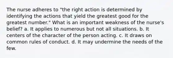 The nurse adheres to "the right action is determined by identifying the actions that yield the greatest good for the greatest number." What is an important weakness of the nurse's belief? a. It applies to numerous but not all situations. b. It centers of the character of the person acting. c. It draws on common rules of conduct. d. It may undermine the needs of the few.