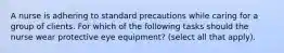 A nurse is adhering to standard precautions while caring for a group of clients. For which of the following tasks should the nurse wear protective eye equipment? (select all that apply).