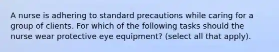 A nurse is adhering to standard precautions while caring for a group of clients. For which of the following tasks should the nurse wear protective eye equipment? (select all that apply).