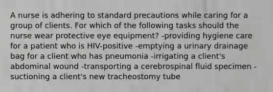 A nurse is adhering to standard precautions while caring for a group of clients. For which of the following tasks should the nurse wear protective eye equipment? -providing hygiene care for a patient who is HIV-positive -emptying a urinary drainage bag for a client who has pneumonia -irrigating a client's abdominal wound -transporting a cerebrospinal fluid specimen -suctioning a client's new tracheostomy tube