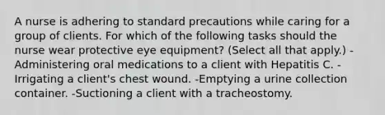 A nurse is adhering to standard precautions while caring for a group of clients. For which of the following tasks should the nurse wear protective eye equipment? (Select all that apply.) -Administering oral medications to a client with Hepatitis C. -Irrigating a client's chest wound. -Emptying a urine collection container. -Suctioning a client with a tracheostomy.