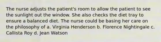 The nurse adjusts the patient's room to allow the patient to see the sunlight out the window. She also checks the diet tray to ensure a balanced diet. The nurse could be basing her care on the philosophy of a. Virginia Henderson b. Florence Nightingale c. Callista Roy d. Jean Watson