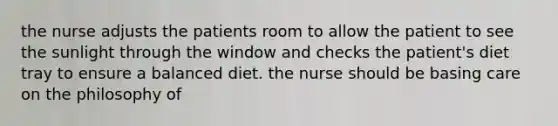 the nurse adjusts the patients room to allow the patient to see the sunlight through the window and checks the patient's diet tray to ensure a balanced diet. the nurse should be basing care on the philosophy of