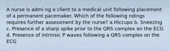 A nurse is admi ng a client to a medical unit following placement of a permanent pacemaker. Which of the following ndings requires further assessment by the nurse? a.Hiccups b. Sneezing c. Presence of a sharp spike prior to the QRS complex on the ECG d. Presence of intrinsic P waves following a QRS complex on the ECG