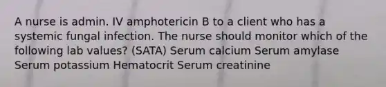 A nurse is admin. IV amphotericin B to a client who has a systemic fungal infection. The nurse should monitor which of the following lab values? (SATA) Serum calcium Serum amylase Serum potassium Hematocrit Serum creatinine