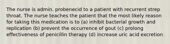 The nurse is admin. probenecid to a patient with recurrent strep throat. The nurse teaches the patient that the most likely reason for taking this medication is to (a) inhibit bacterial growth and replication (b) prevent the occurrence of gout (c) prolong effectiveness of penicillin therapy (d) increase uric acid excretion