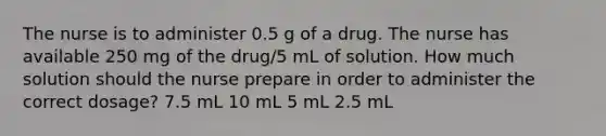 The nurse is to administer 0.5 g of a drug. The nurse has available 250 mg of the drug/5 mL of solution. How much solution should the nurse prepare in order to administer the correct dosage? 7.5 mL 10 mL 5 mL 2.5 mL