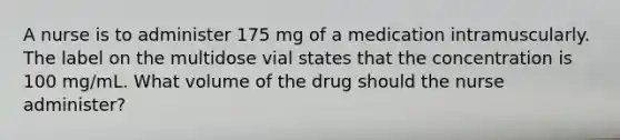 A nurse is to administer 175 mg of a medication intramuscularly. The label on the multidose vial states that the concentration is 100 mg/mL. What volume of the drug should the nurse administer?