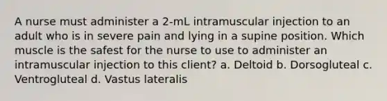 A nurse must administer a 2-mL intramuscular injection to an adult who is in severe pain and lying in a supine position. Which muscle is the safest for the nurse to use to administer an intramuscular injection to this client? a. Deltoid b. Dorsogluteal c. Ventrogluteal d. Vastus lateralis